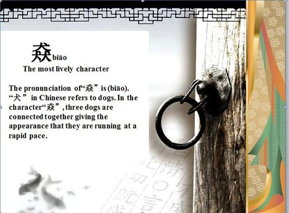 "猋" (biao), le caractère chinois le plus animé. La prononciation de "猋" est biao. "犬" signifie chien en chinois. Et le caractère "猋", ou on rassemble trois chiens ensemble donne l’apparence qu’ils courent à grande vitesse.