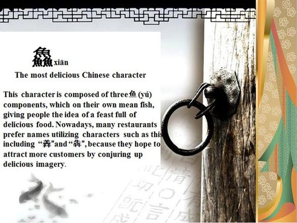 "鱻" (xian), le caractère chinois le plus délicieux. Le caractère est composé par trois "鱼" (yu), qui signifie poisson, et donne une sensation d’avoir plein d’aliments délicieux. Aujourd’hui, beaucoup de restaurants préfèrent utiliser "羴" et "犇" dans leur nom, en vue d’attirer plus de clients en évoquant une image délicieuse.
